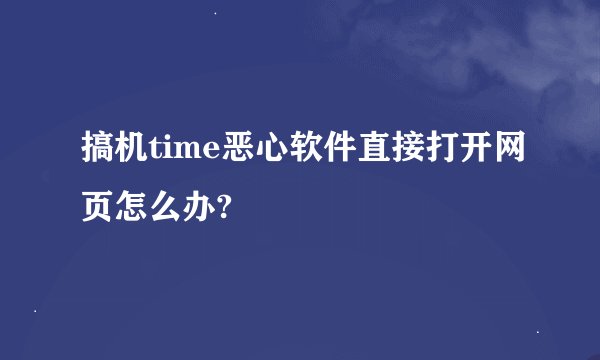 搞机time恶心软件直接打开网页怎么办?