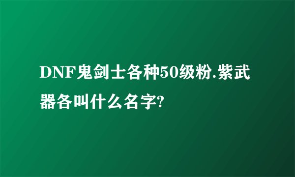 DNF鬼剑士各种50级粉.紫武器各叫什么名字?