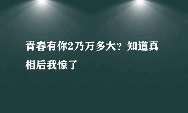青春有你2乃万多大？知道真相后我惊了