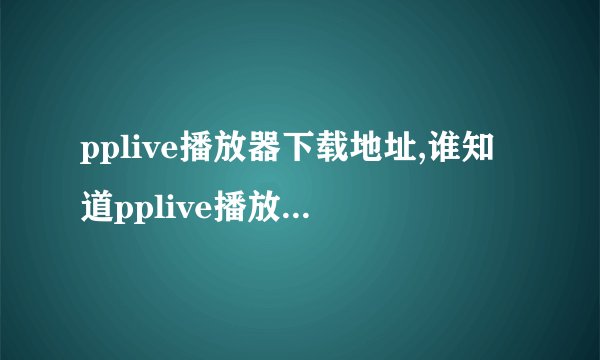 pplive播放器下载地址,谁知道pplive播放器官方网站