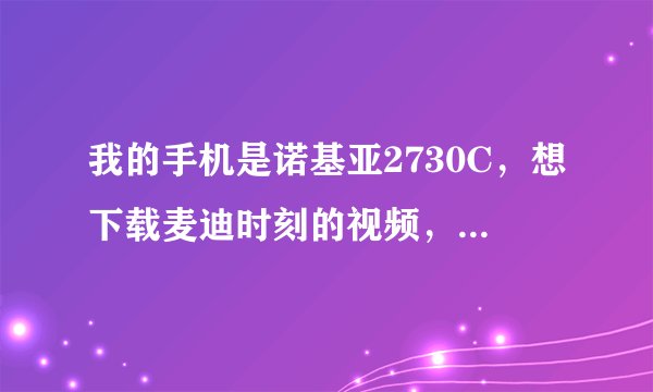 我的手机是诺基亚2730C，想下载麦迪时刻的视频，怎么才可以下载啊？ 希望好心人可以帮帮忙