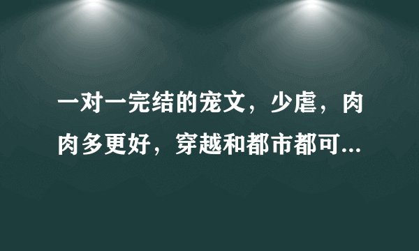 一对一完结的宠文，少虐，肉肉多更好，穿越和都市都可以，确定是已完结的哟