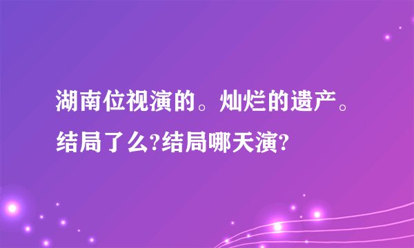 湖南位视演的。灿烂的遗产。结局了么?结局哪天演?