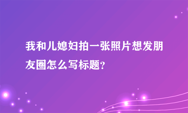 我和儿媳妇拍一张照片想发朋友圈怎么写标题？