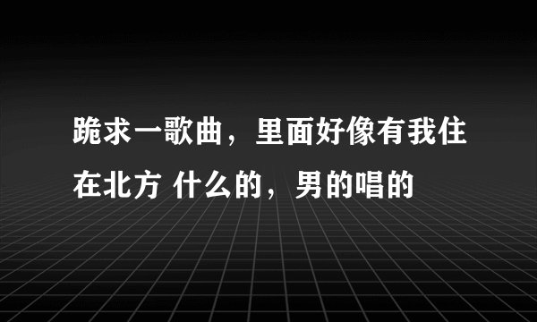 跪求一歌曲，里面好像有我住在北方 什么的，男的唱的