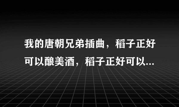 我的唐朝兄弟插曲，稻子正好可以酿美酒，稻子正好可以煮粥喝，中稻子啊忙着收获.......