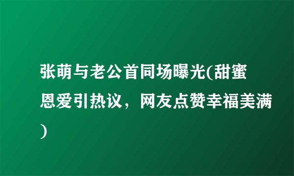 张萌与老公首同场曝光(甜蜜恩爱引热议，网友点赞幸福美满)