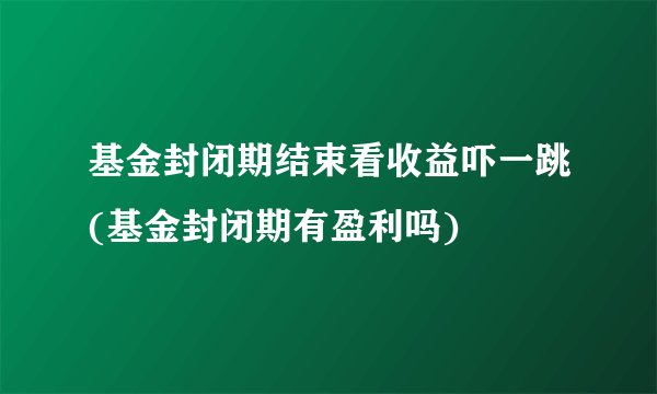 基金封闭期结束看收益吓一跳(基金封闭期有盈利吗)