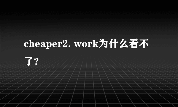cheaper2. work为什么看不了?