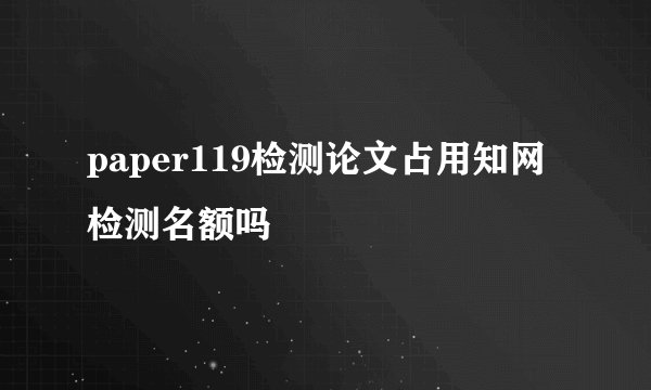 paper119检测论文占用知网检测名额吗