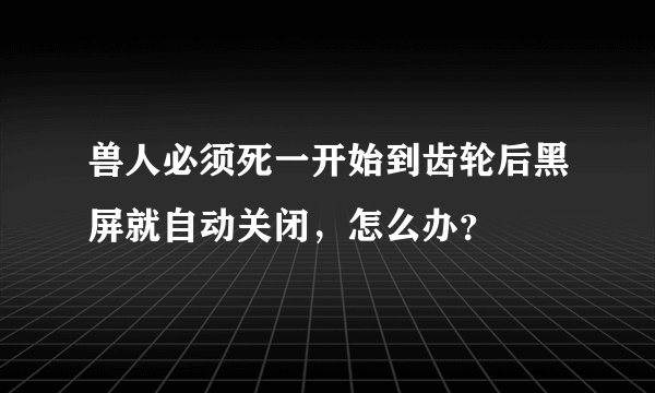 兽人必须死一开始到齿轮后黑屏就自动关闭，怎么办？