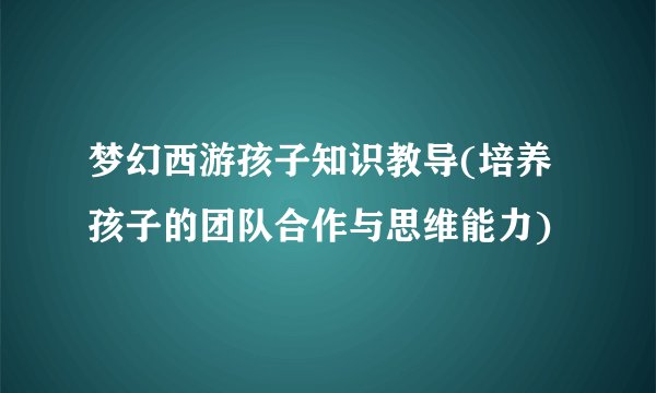 梦幻西游孩子知识教导(培养孩子的团队合作与思维能力)
