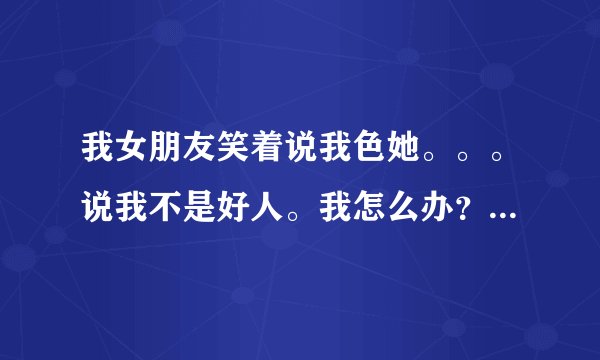 我女朋友笑着说我色她。。。说我不是好人。我怎么办？她说的是真心话吗？
