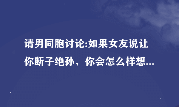 请男同胞讨论:如果女友说让你断子绝孙，你会怎么样想？会做出什么样...