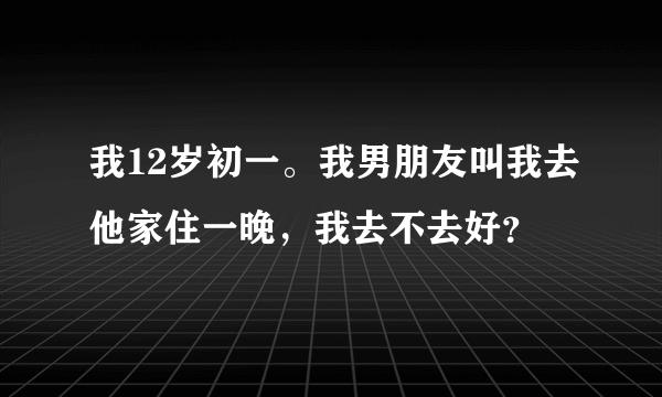我12岁初一。我男朋友叫我去他家住一晚，我去不去好？