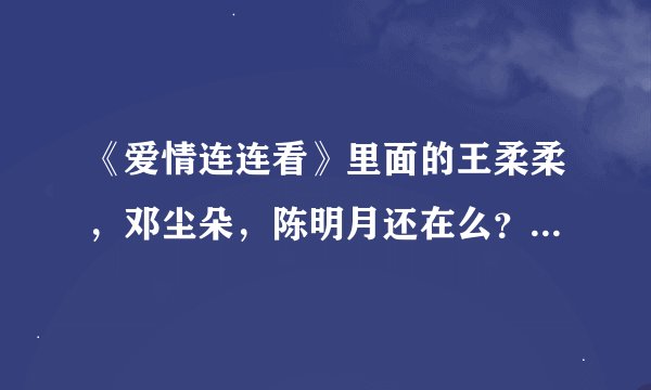 《爱情连连看》里面的王柔柔，邓尘朵，陈明月还在么？怎么不见了？是不是牵手成功了？越详细越好！