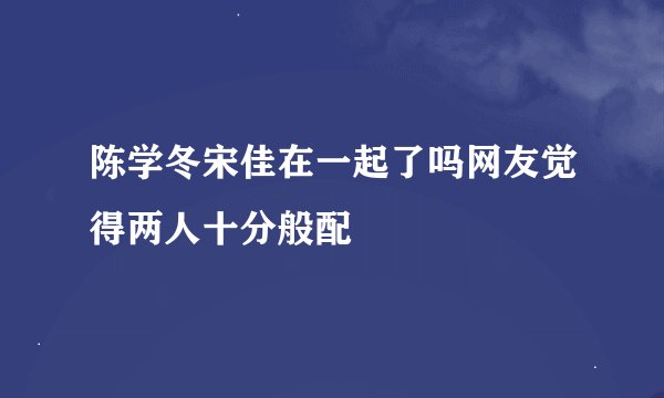 陈学冬宋佳在一起了吗网友觉得两人十分般配
