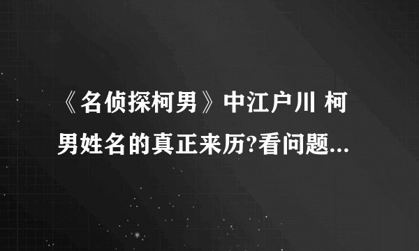《名侦探柯男》中江户川 柯男姓名的真正来历?看问题补充并回答隐藏问题。