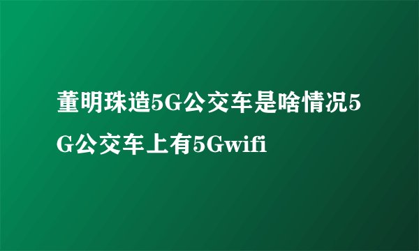 董明珠造5G公交车是啥情况5G公交车上有5Gwifi