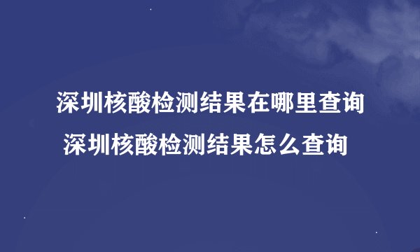 深圳核酸检测结果在哪里查询 深圳核酸检测结果怎么查询