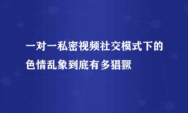 一对一私密视频社交模式下的色情乱象到底有多猖獗