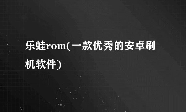 乐蛙rom(一款优秀的安卓刷机软件)