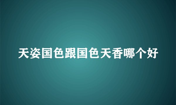 天姿国色跟国色天香哪个好