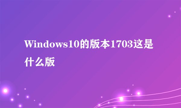Windows10的版本1703这是什么版