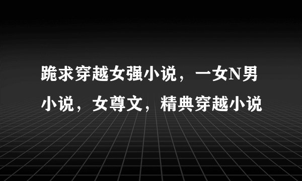 跪求穿越女强小说，一女N男小说，女尊文，精典穿越小说