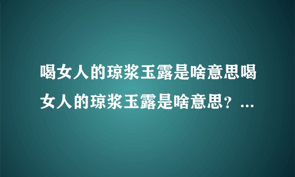 喝女人的琼浆玉露是啥意思喝女人的琼浆玉露是啥意思？为什么不符合。