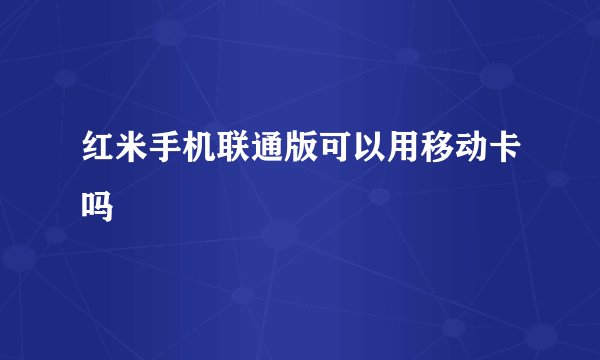 红米手机联通版可以用移动卡吗