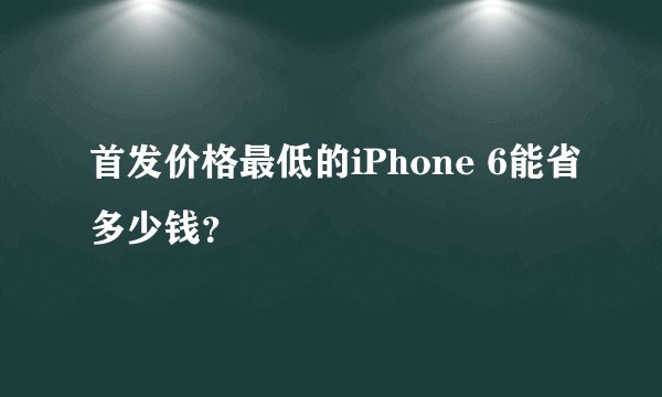 首发价格最低的iPhone 6能省多少钱？