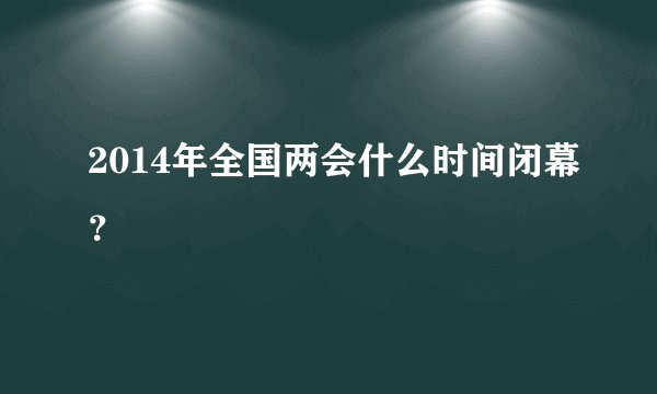 2014年全国两会什么时间闭幕？