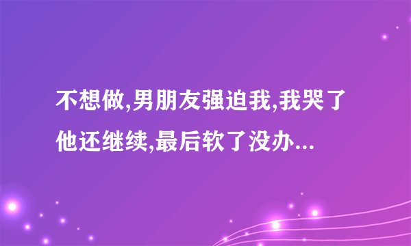 不想做,男朋友强迫我,我哭了他还继续,最后软了没办法才停下来，他不在乎我吗