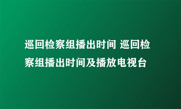 巡回检察组播出时间 巡回检察组播出时间及播放电视台