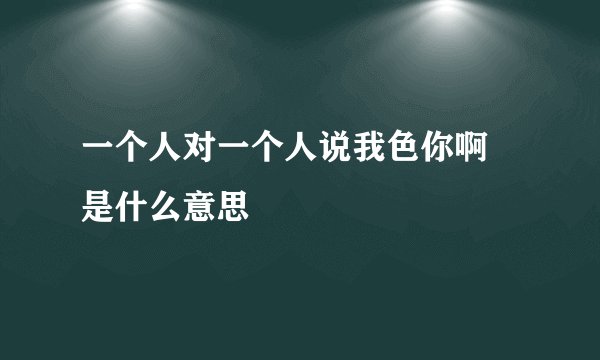 一个人对一个人说我色你啊 是什么意思