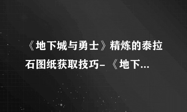 《地下城与勇士》精炼的泰拉石图纸获取技巧- 《地下城与勇士》精炼的泰拉石图纸怎么获得？