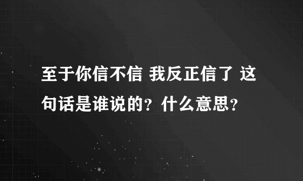 至于你信不信 我反正信了 这句话是谁说的？什么意思？