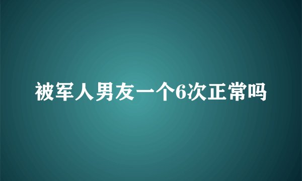 被军人男友一个6次正常吗
