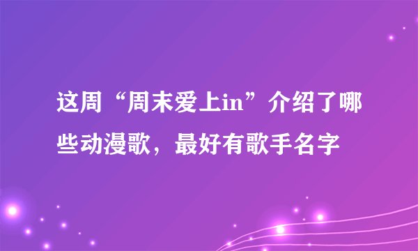 这周“周末爱上in”介绍了哪些动漫歌，最好有歌手名字