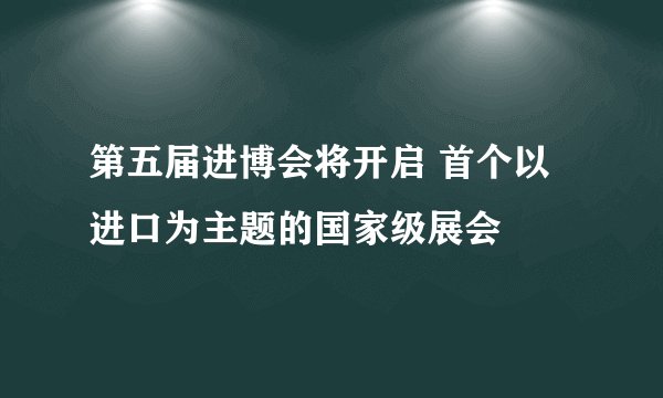 第五届进博会将开启 首个以进口为主题的国家级展会