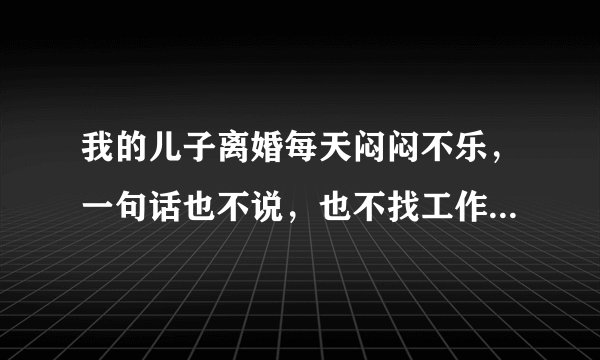 我的儿子离婚每天闷闷不乐，一句话也不说，也不找工作，我该怎么办？