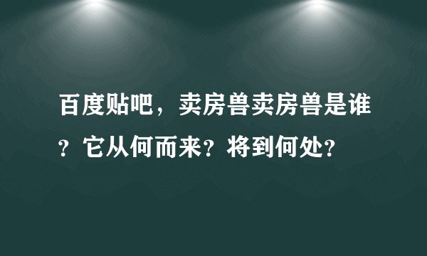 百度贴吧，卖房兽卖房兽是谁？它从何而来？将到何处？