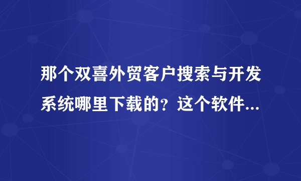 那个双喜外贸客户搜索与开发系统哪里下载的？这个软件有用吗？