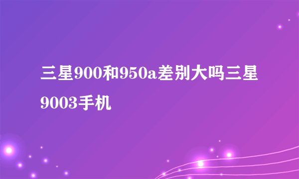三星900和950a差别大吗三星9003手机