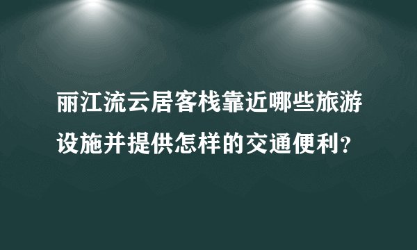 丽江流云居客栈靠近哪些旅游设施并提供怎样的交通便利？