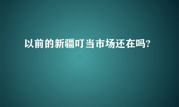 以前的新疆叮当市场还在吗?