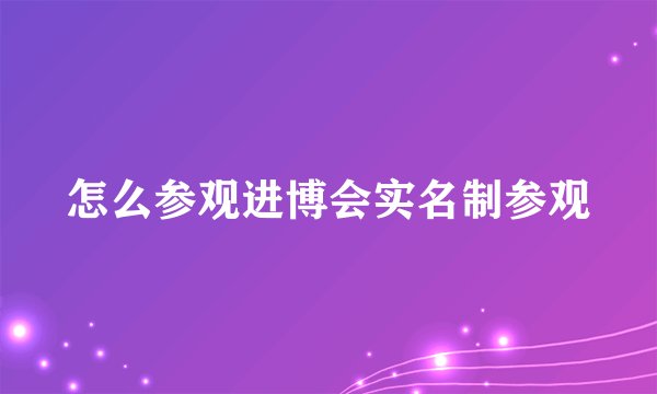 怎么参观进博会实名制参观