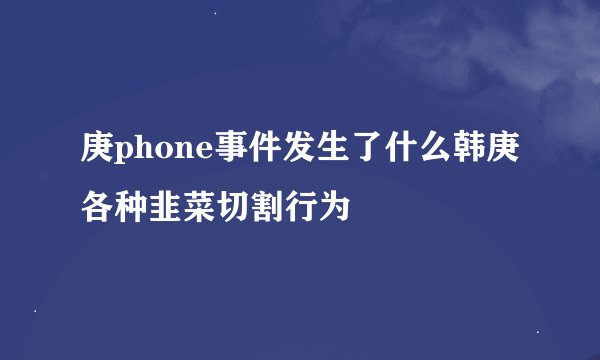 庚phone事件发生了什么韩庚各种韭菜切割行为