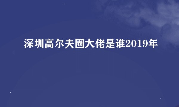 深圳高尔夫圈大佬是谁2019年